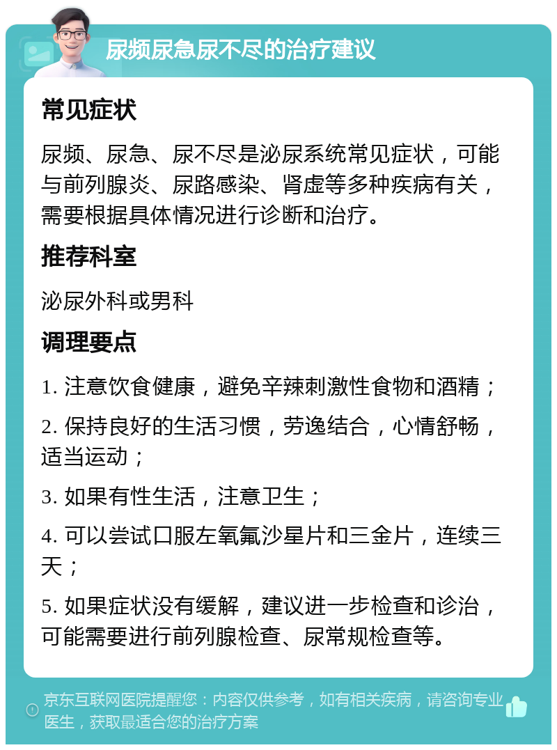 尿频尿急尿不尽的治疗建议 常见症状 尿频、尿急、尿不尽是泌尿系统常见症状，可能与前列腺炎、尿路感染、肾虚等多种疾病有关，需要根据具体情况进行诊断和治疗。 推荐科室 泌尿外科或男科 调理要点 1. 注意饮食健康，避免辛辣刺激性食物和酒精； 2. 保持良好的生活习惯，劳逸结合，心情舒畅，适当运动； 3. 如果有性生活，注意卫生； 4. 可以尝试口服左氧氟沙星片和三金片，连续三天； 5. 如果症状没有缓解，建议进一步检查和诊治，可能需要进行前列腺检查、尿常规检查等。