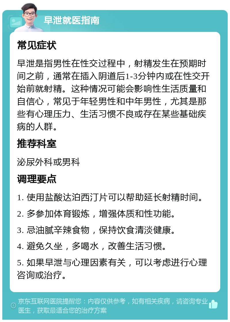 早泄就医指南 常见症状 早泄是指男性在性交过程中，射精发生在预期时间之前，通常在插入阴道后1-3分钟内或在性交开始前就射精。这种情况可能会影响性生活质量和自信心，常见于年轻男性和中年男性，尤其是那些有心理压力、生活习惯不良或存在某些基础疾病的人群。 推荐科室 泌尿外科或男科 调理要点 1. 使用盐酸达泊西汀片可以帮助延长射精时间。 2. 多参加体育锻炼，增强体质和性功能。 3. 忌油腻辛辣食物，保持饮食清淡健康。 4. 避免久坐，多喝水，改善生活习惯。 5. 如果早泄与心理因素有关，可以考虑进行心理咨询或治疗。