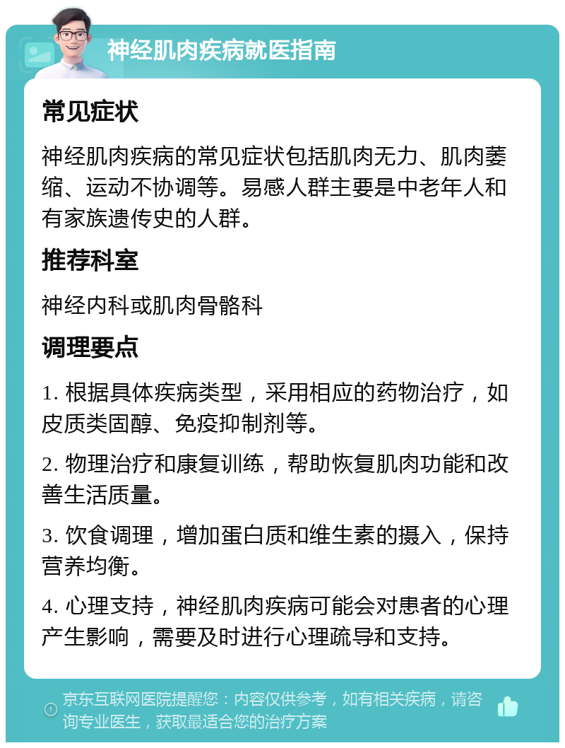 神经肌肉疾病就医指南 常见症状 神经肌肉疾病的常见症状包括肌肉无力、肌肉萎缩、运动不协调等。易感人群主要是中老年人和有家族遗传史的人群。 推荐科室 神经内科或肌肉骨骼科 调理要点 1. 根据具体疾病类型，采用相应的药物治疗，如皮质类固醇、免疫抑制剂等。 2. 物理治疗和康复训练，帮助恢复肌肉功能和改善生活质量。 3. 饮食调理，增加蛋白质和维生素的摄入，保持营养均衡。 4. 心理支持，神经肌肉疾病可能会对患者的心理产生影响，需要及时进行心理疏导和支持。