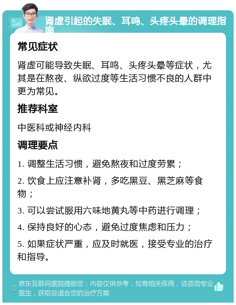 肾虚引起的失眠、耳鸣、头疼头晕的调理指南 常见症状 肾虚可能导致失眠、耳鸣、头疼头晕等症状，尤其是在熬夜、纵欲过度等生活习惯不良的人群中更为常见。 推荐科室 中医科或神经内科 调理要点 1. 调整生活习惯，避免熬夜和过度劳累； 2. 饮食上应注意补肾，多吃黑豆、黑芝麻等食物； 3. 可以尝试服用六味地黄丸等中药进行调理； 4. 保持良好的心态，避免过度焦虑和压力； 5. 如果症状严重，应及时就医，接受专业的治疗和指导。