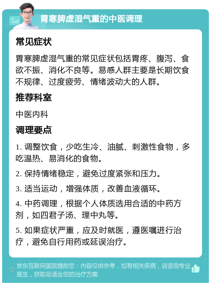 胃寒脾虚湿气重的中医调理 常见症状 胃寒脾虚湿气重的常见症状包括胃疼、腹泻、食欲不振、消化不良等。易感人群主要是长期饮食不规律、过度疲劳、情绪波动大的人群。 推荐科室 中医内科 调理要点 1. 调整饮食，少吃生冷、油腻、刺激性食物，多吃温热、易消化的食物。 2. 保持情绪稳定，避免过度紧张和压力。 3. 适当运动，增强体质，改善血液循环。 4. 中药调理，根据个人体质选用合适的中药方剂，如四君子汤、理中丸等。 5. 如果症状严重，应及时就医，遵医嘱进行治疗，避免自行用药或延误治疗。