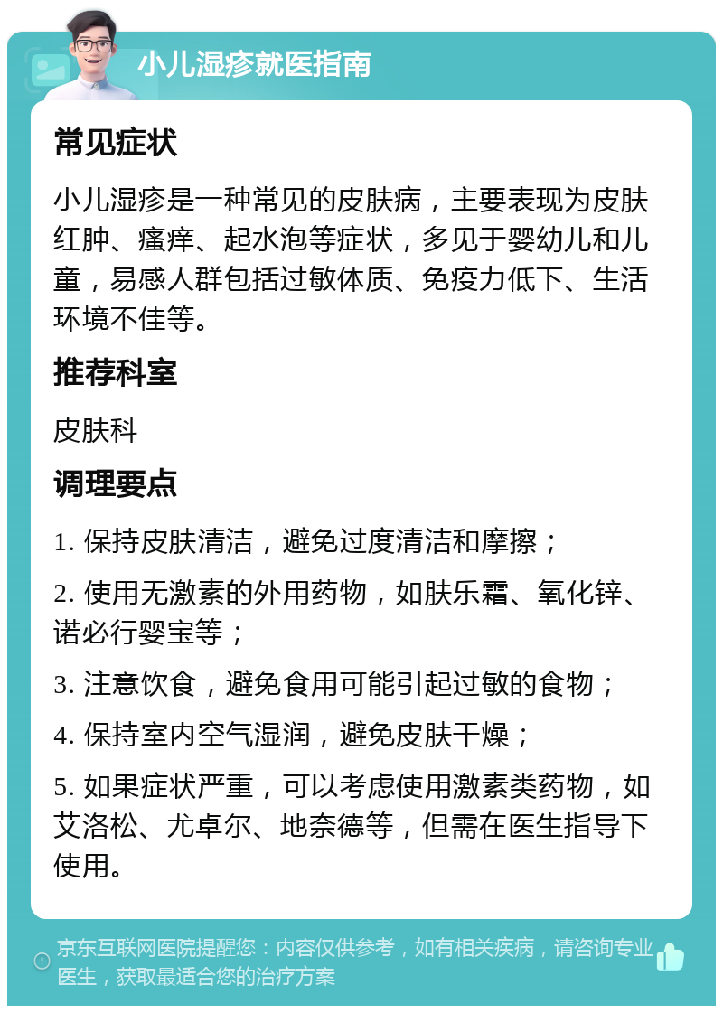 小儿湿疹就医指南 常见症状 小儿湿疹是一种常见的皮肤病，主要表现为皮肤红肿、瘙痒、起水泡等症状，多见于婴幼儿和儿童，易感人群包括过敏体质、免疫力低下、生活环境不佳等。 推荐科室 皮肤科 调理要点 1. 保持皮肤清洁，避免过度清洁和摩擦； 2. 使用无激素的外用药物，如肤乐霜、氧化锌、诺必行婴宝等； 3. 注意饮食，避免食用可能引起过敏的食物； 4. 保持室内空气湿润，避免皮肤干燥； 5. 如果症状严重，可以考虑使用激素类药物，如艾洛松、尤卓尔、地奈德等，但需在医生指导下使用。