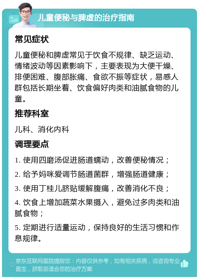 儿童便秘与脾虚的治疗指南 常见症状 儿童便秘和脾虚常见于饮食不规律、缺乏运动、情绪波动等因素影响下，主要表现为大便干燥、排便困难、腹部胀痛、食欲不振等症状，易感人群包括长期坐着、饮食偏好肉类和油腻食物的儿童。 推荐科室 儿科、消化内科 调理要点 1. 使用四磨汤促进肠道蠕动，改善便秘情况； 2. 给予妈咪爱调节肠道菌群，增强肠道健康； 3. 使用丁桂儿脐贴缓解腹痛，改善消化不良； 4. 饮食上增加蔬菜水果摄入，避免过多肉类和油腻食物； 5. 定期进行适量运动，保持良好的生活习惯和作息规律。