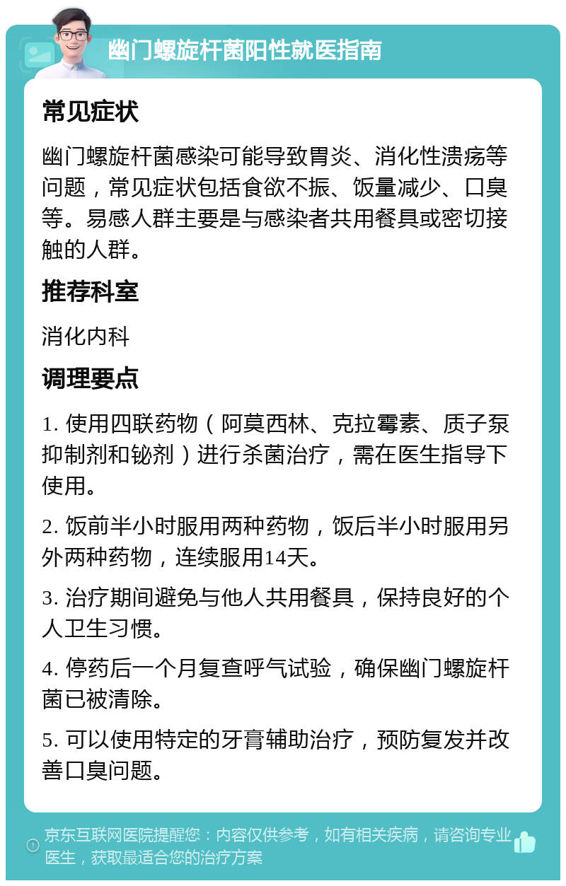 幽门螺旋杆菌阳性就医指南 常见症状 幽门螺旋杆菌感染可能导致胃炎、消化性溃疡等问题，常见症状包括食欲不振、饭量减少、口臭等。易感人群主要是与感染者共用餐具或密切接触的人群。 推荐科室 消化内科 调理要点 1. 使用四联药物（阿莫西林、克拉霉素、质子泵抑制剂和铋剂）进行杀菌治疗，需在医生指导下使用。 2. 饭前半小时服用两种药物，饭后半小时服用另外两种药物，连续服用14天。 3. 治疗期间避免与他人共用餐具，保持良好的个人卫生习惯。 4. 停药后一个月复查呼气试验，确保幽门螺旋杆菌已被清除。 5. 可以使用特定的牙膏辅助治疗，预防复发并改善口臭问题。