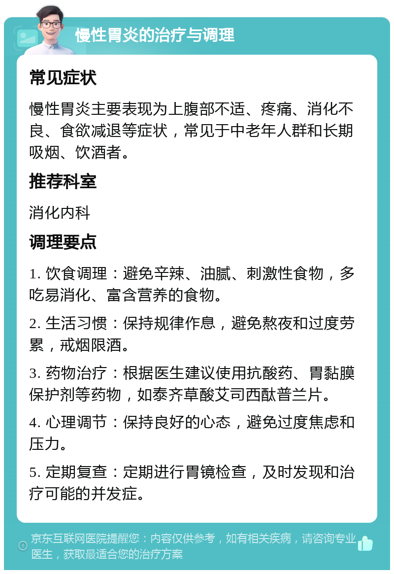 慢性胃炎的治疗与调理 常见症状 慢性胃炎主要表现为上腹部不适、疼痛、消化不良、食欲减退等症状，常见于中老年人群和长期吸烟、饮酒者。 推荐科室 消化内科 调理要点 1. 饮食调理：避免辛辣、油腻、刺激性食物，多吃易消化、富含营养的食物。 2. 生活习惯：保持规律作息，避免熬夜和过度劳累，戒烟限酒。 3. 药物治疗：根据医生建议使用抗酸药、胃黏膜保护剂等药物，如泰齐草酸艾司西酞普兰片。 4. 心理调节：保持良好的心态，避免过度焦虑和压力。 5. 定期复查：定期进行胃镜检查，及时发现和治疗可能的并发症。