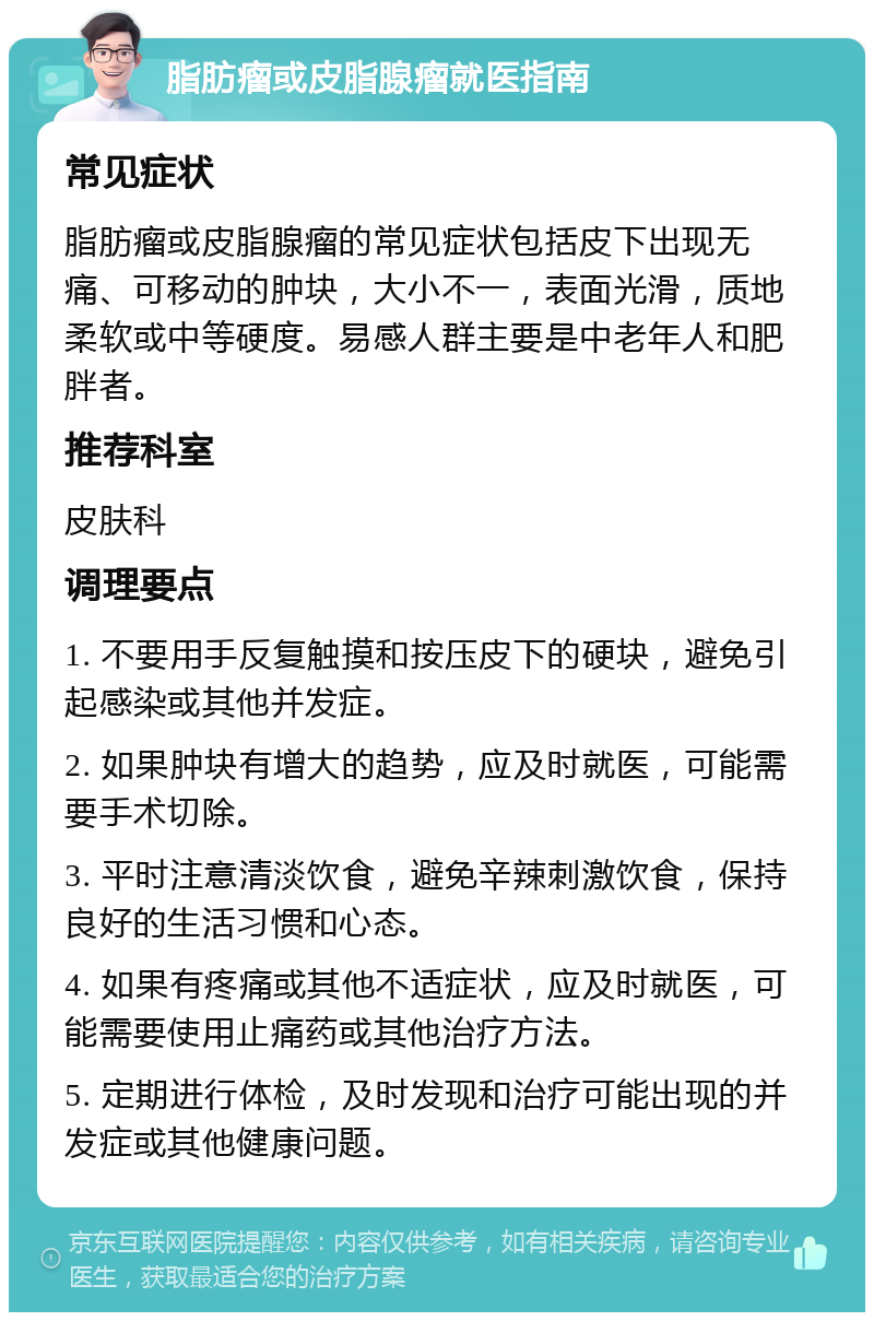 脂肪瘤或皮脂腺瘤就医指南 常见症状 脂肪瘤或皮脂腺瘤的常见症状包括皮下出现无痛、可移动的肿块，大小不一，表面光滑，质地柔软或中等硬度。易感人群主要是中老年人和肥胖者。 推荐科室 皮肤科 调理要点 1. 不要用手反复触摸和按压皮下的硬块，避免引起感染或其他并发症。 2. 如果肿块有增大的趋势，应及时就医，可能需要手术切除。 3. 平时注意清淡饮食，避免辛辣刺激饮食，保持良好的生活习惯和心态。 4. 如果有疼痛或其他不适症状，应及时就医，可能需要使用止痛药或其他治疗方法。 5. 定期进行体检，及时发现和治疗可能出现的并发症或其他健康问题。