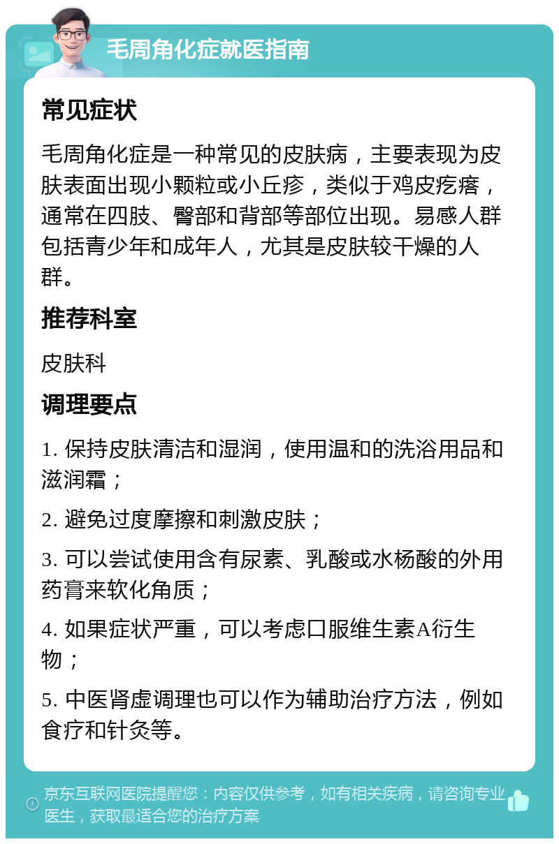 毛周角化症就医指南 常见症状 毛周角化症是一种常见的皮肤病，主要表现为皮肤表面出现小颗粒或小丘疹，类似于鸡皮疙瘩，通常在四肢、臀部和背部等部位出现。易感人群包括青少年和成年人，尤其是皮肤较干燥的人群。 推荐科室 皮肤科 调理要点 1. 保持皮肤清洁和湿润，使用温和的洗浴用品和滋润霜； 2. 避免过度摩擦和刺激皮肤； 3. 可以尝试使用含有尿素、乳酸或水杨酸的外用药膏来软化角质； 4. 如果症状严重，可以考虑口服维生素A衍生物； 5. 中医肾虚调理也可以作为辅助治疗方法，例如食疗和针灸等。