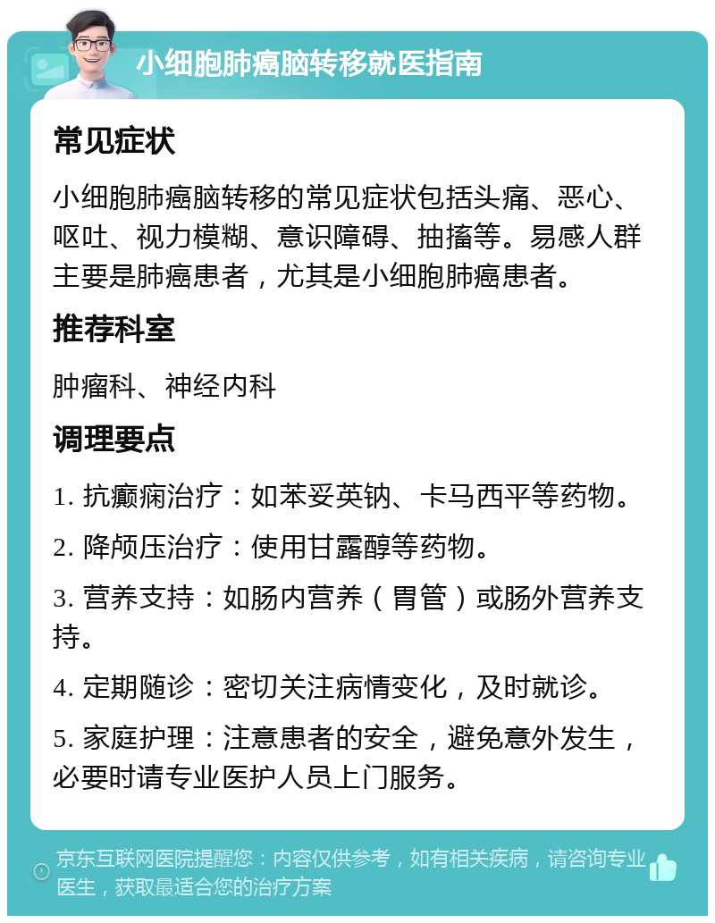 小细胞肺癌脑转移就医指南 常见症状 小细胞肺癌脑转移的常见症状包括头痛、恶心、呕吐、视力模糊、意识障碍、抽搐等。易感人群主要是肺癌患者，尤其是小细胞肺癌患者。 推荐科室 肿瘤科、神经内科 调理要点 1. 抗癫痫治疗：如苯妥英钠、卡马西平等药物。 2. 降颅压治疗：使用甘露醇等药物。 3. 营养支持：如肠内营养（胃管）或肠外营养支持。 4. 定期随诊：密切关注病情变化，及时就诊。 5. 家庭护理：注意患者的安全，避免意外发生，必要时请专业医护人员上门服务。