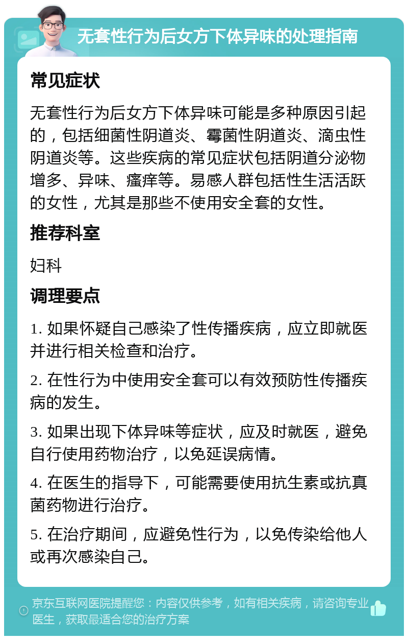 无套性行为后女方下体异味的处理指南 常见症状 无套性行为后女方下体异味可能是多种原因引起的，包括细菌性阴道炎、霉菌性阴道炎、滴虫性阴道炎等。这些疾病的常见症状包括阴道分泌物增多、异味、瘙痒等。易感人群包括性生活活跃的女性，尤其是那些不使用安全套的女性。 推荐科室 妇科 调理要点 1. 如果怀疑自己感染了性传播疾病，应立即就医并进行相关检查和治疗。 2. 在性行为中使用安全套可以有效预防性传播疾病的发生。 3. 如果出现下体异味等症状，应及时就医，避免自行使用药物治疗，以免延误病情。 4. 在医生的指导下，可能需要使用抗生素或抗真菌药物进行治疗。 5. 在治疗期间，应避免性行为，以免传染给他人或再次感染自己。