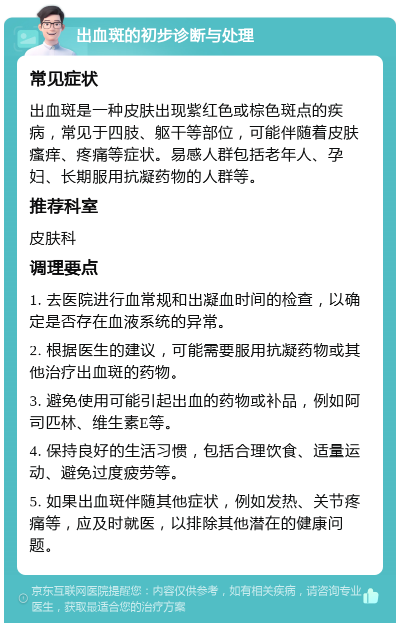 出血斑的初步诊断与处理 常见症状 出血斑是一种皮肤出现紫红色或棕色斑点的疾病，常见于四肢、躯干等部位，可能伴随着皮肤瘙痒、疼痛等症状。易感人群包括老年人、孕妇、长期服用抗凝药物的人群等。 推荐科室 皮肤科 调理要点 1. 去医院进行血常规和出凝血时间的检查，以确定是否存在血液系统的异常。 2. 根据医生的建议，可能需要服用抗凝药物或其他治疗出血斑的药物。 3. 避免使用可能引起出血的药物或补品，例如阿司匹林、维生素E等。 4. 保持良好的生活习惯，包括合理饮食、适量运动、避免过度疲劳等。 5. 如果出血斑伴随其他症状，例如发热、关节疼痛等，应及时就医，以排除其他潜在的健康问题。