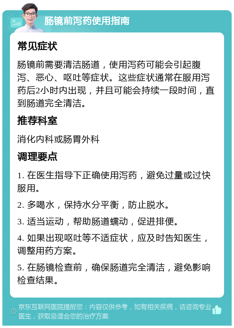 肠镜前泻药使用指南 常见症状 肠镜前需要清洁肠道，使用泻药可能会引起腹泻、恶心、呕吐等症状。这些症状通常在服用泻药后2小时内出现，并且可能会持续一段时间，直到肠道完全清洁。 推荐科室 消化内科或肠胃外科 调理要点 1. 在医生指导下正确使用泻药，避免过量或过快服用。 2. 多喝水，保持水分平衡，防止脱水。 3. 适当运动，帮助肠道蠕动，促进排便。 4. 如果出现呕吐等不适症状，应及时告知医生，调整用药方案。 5. 在肠镜检查前，确保肠道完全清洁，避免影响检查结果。