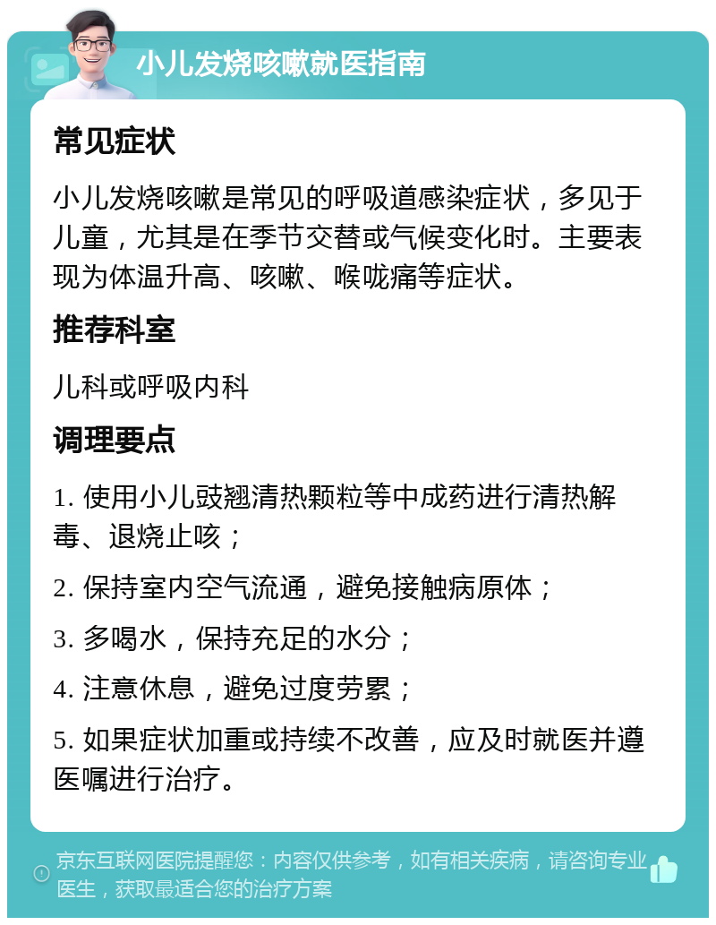 小儿发烧咳嗽就医指南 常见症状 小儿发烧咳嗽是常见的呼吸道感染症状，多见于儿童，尤其是在季节交替或气候变化时。主要表现为体温升高、咳嗽、喉咙痛等症状。 推荐科室 儿科或呼吸内科 调理要点 1. 使用小儿豉翘清热颗粒等中成药进行清热解毒、退烧止咳； 2. 保持室内空气流通，避免接触病原体； 3. 多喝水，保持充足的水分； 4. 注意休息，避免过度劳累； 5. 如果症状加重或持续不改善，应及时就医并遵医嘱进行治疗。