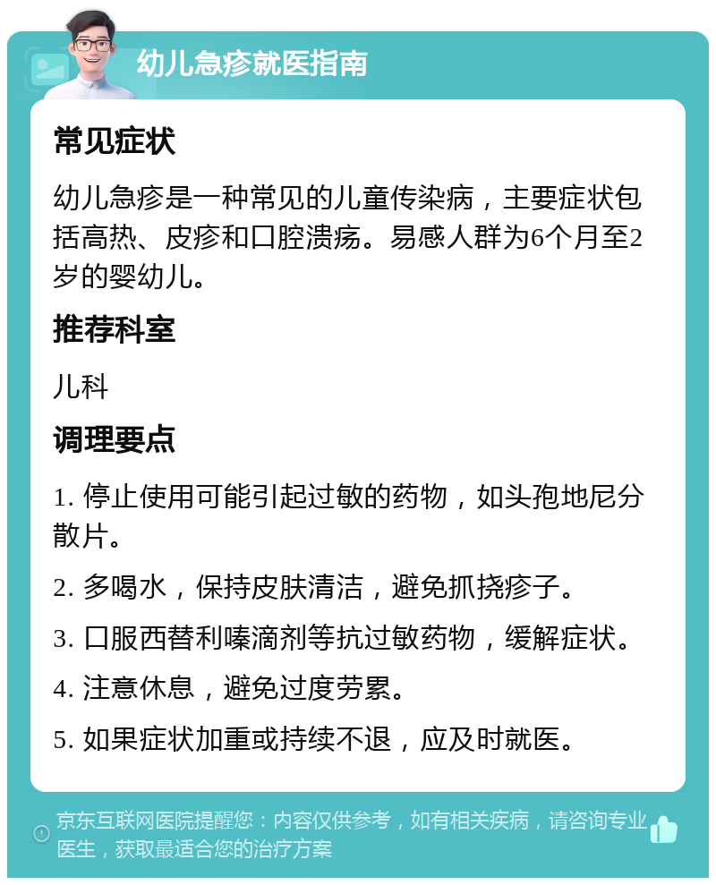 幼儿急疹就医指南 常见症状 幼儿急疹是一种常见的儿童传染病，主要症状包括高热、皮疹和口腔溃疡。易感人群为6个月至2岁的婴幼儿。 推荐科室 儿科 调理要点 1. 停止使用可能引起过敏的药物，如头孢地尼分散片。 2. 多喝水，保持皮肤清洁，避免抓挠疹子。 3. 口服西替利嗪滴剂等抗过敏药物，缓解症状。 4. 注意休息，避免过度劳累。 5. 如果症状加重或持续不退，应及时就医。