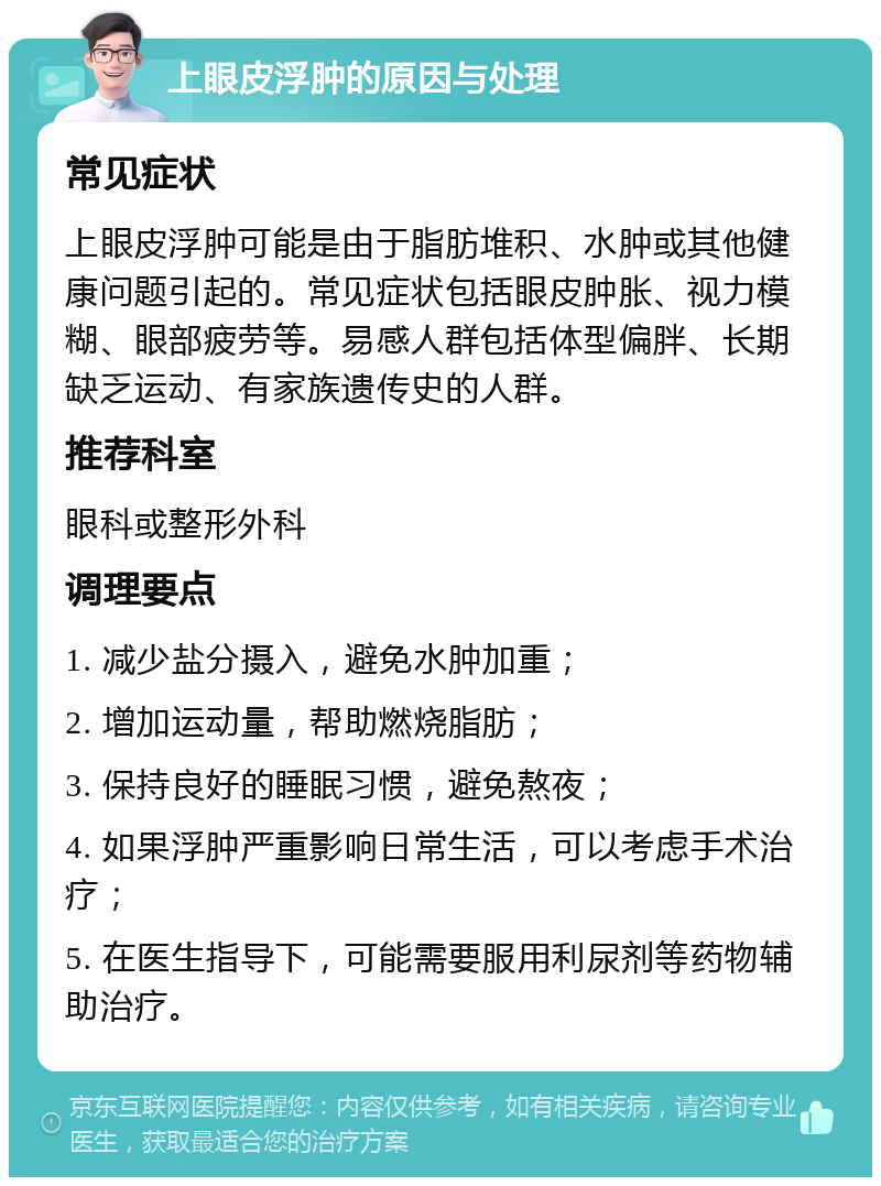 上眼皮浮肿的原因与处理 常见症状 上眼皮浮肿可能是由于脂肪堆积、水肿或其他健康问题引起的。常见症状包括眼皮肿胀、视力模糊、眼部疲劳等。易感人群包括体型偏胖、长期缺乏运动、有家族遗传史的人群。 推荐科室 眼科或整形外科 调理要点 1. 减少盐分摄入，避免水肿加重； 2. 增加运动量，帮助燃烧脂肪； 3. 保持良好的睡眠习惯，避免熬夜； 4. 如果浮肿严重影响日常生活，可以考虑手术治疗； 5. 在医生指导下，可能需要服用利尿剂等药物辅助治疗。