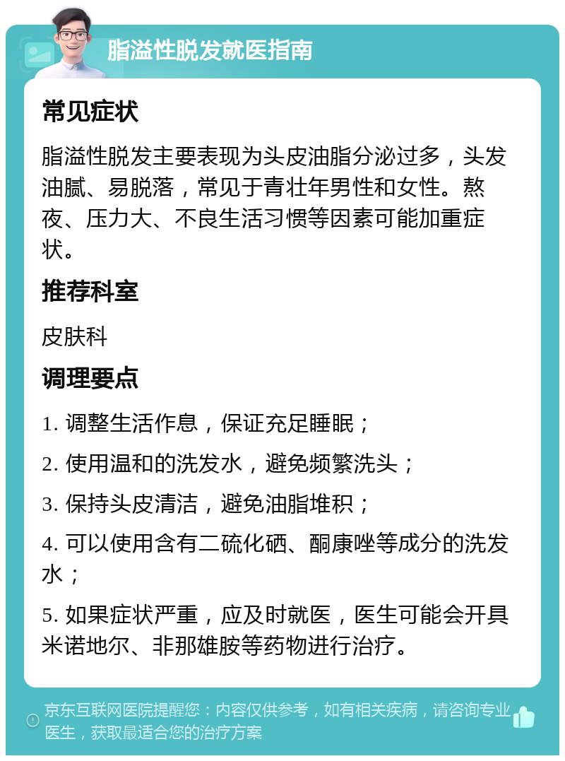 脂溢性脱发就医指南 常见症状 脂溢性脱发主要表现为头皮油脂分泌过多，头发油腻、易脱落，常见于青壮年男性和女性。熬夜、压力大、不良生活习惯等因素可能加重症状。 推荐科室 皮肤科 调理要点 1. 调整生活作息，保证充足睡眠； 2. 使用温和的洗发水，避免频繁洗头； 3. 保持头皮清洁，避免油脂堆积； 4. 可以使用含有二硫化硒、酮康唑等成分的洗发水； 5. 如果症状严重，应及时就医，医生可能会开具米诺地尔、非那雄胺等药物进行治疗。