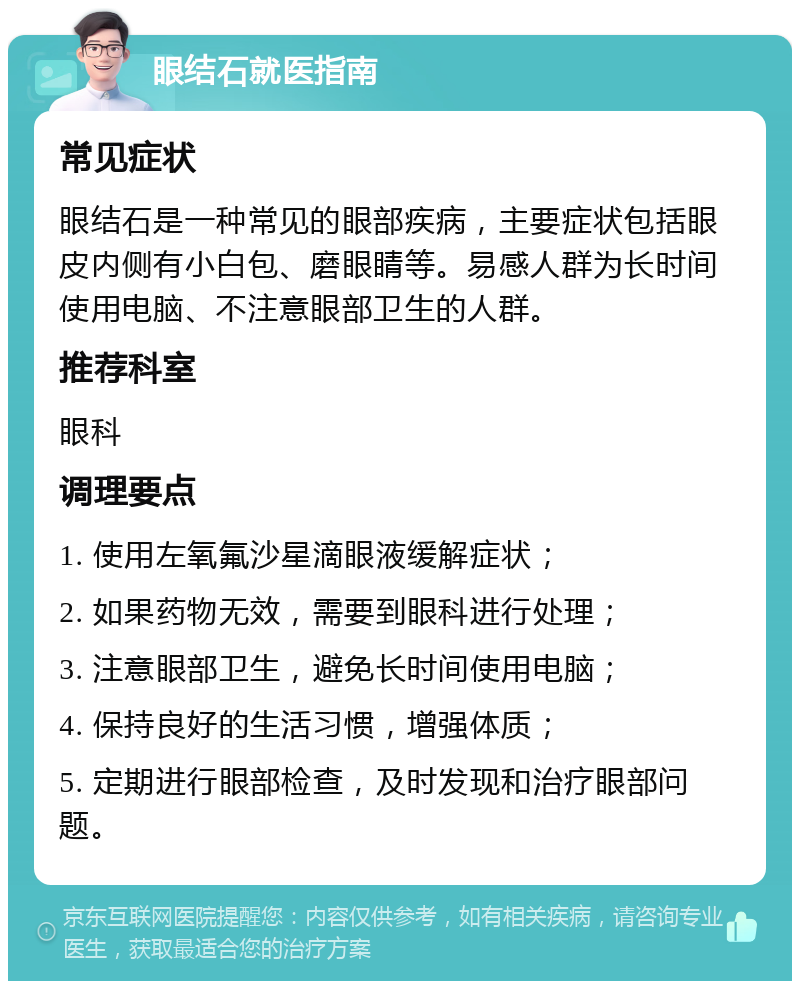 眼结石就医指南 常见症状 眼结石是一种常见的眼部疾病，主要症状包括眼皮内侧有小白包、磨眼睛等。易感人群为长时间使用电脑、不注意眼部卫生的人群。 推荐科室 眼科 调理要点 1. 使用左氧氟沙星滴眼液缓解症状； 2. 如果药物无效，需要到眼科进行处理； 3. 注意眼部卫生，避免长时间使用电脑； 4. 保持良好的生活习惯，增强体质； 5. 定期进行眼部检查，及时发现和治疗眼部问题。