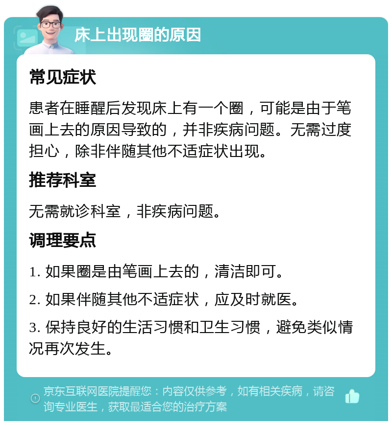 床上出现圈的原因 常见症状 患者在睡醒后发现床上有一个圈，可能是由于笔画上去的原因导致的，并非疾病问题。无需过度担心，除非伴随其他不适症状出现。 推荐科室 无需就诊科室，非疾病问题。 调理要点 1. 如果圈是由笔画上去的，清洁即可。 2. 如果伴随其他不适症状，应及时就医。 3. 保持良好的生活习惯和卫生习惯，避免类似情况再次发生。