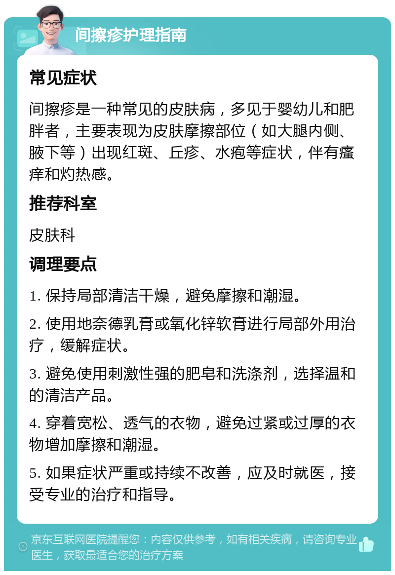 间擦疹护理指南 常见症状 间擦疹是一种常见的皮肤病，多见于婴幼儿和肥胖者，主要表现为皮肤摩擦部位（如大腿内侧、腋下等）出现红斑、丘疹、水疱等症状，伴有瘙痒和灼热感。 推荐科室 皮肤科 调理要点 1. 保持局部清洁干燥，避免摩擦和潮湿。 2. 使用地奈德乳膏或氧化锌软膏进行局部外用治疗，缓解症状。 3. 避免使用刺激性强的肥皂和洗涤剂，选择温和的清洁产品。 4. 穿着宽松、透气的衣物，避免过紧或过厚的衣物增加摩擦和潮湿。 5. 如果症状严重或持续不改善，应及时就医，接受专业的治疗和指导。