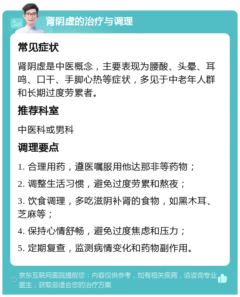 肾阴虚的治疗与调理 常见症状 肾阴虚是中医概念，主要表现为腰酸、头晕、耳鸣、口干、手脚心热等症状，多见于中老年人群和长期过度劳累者。 推荐科室 中医科或男科 调理要点 1. 合理用药，遵医嘱服用他达那非等药物； 2. 调整生活习惯，避免过度劳累和熬夜； 3. 饮食调理，多吃滋阴补肾的食物，如黑木耳、芝麻等； 4. 保持心情舒畅，避免过度焦虑和压力； 5. 定期复查，监测病情变化和药物副作用。