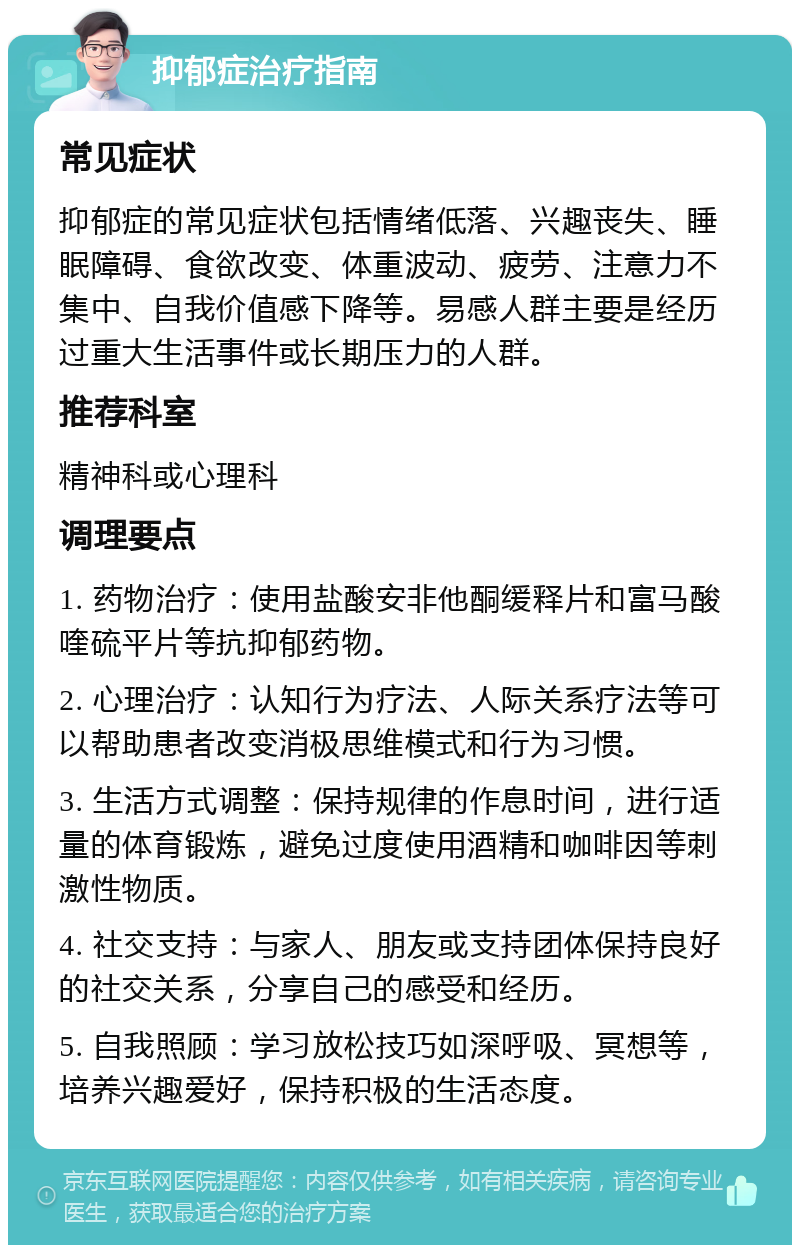 抑郁症治疗指南 常见症状 抑郁症的常见症状包括情绪低落、兴趣丧失、睡眠障碍、食欲改变、体重波动、疲劳、注意力不集中、自我价值感下降等。易感人群主要是经历过重大生活事件或长期压力的人群。 推荐科室 精神科或心理科 调理要点 1. 药物治疗：使用盐酸安非他酮缓释片和富马酸喹硫平片等抗抑郁药物。 2. 心理治疗：认知行为疗法、人际关系疗法等可以帮助患者改变消极思维模式和行为习惯。 3. 生活方式调整：保持规律的作息时间，进行适量的体育锻炼，避免过度使用酒精和咖啡因等刺激性物质。 4. 社交支持：与家人、朋友或支持团体保持良好的社交关系，分享自己的感受和经历。 5. 自我照顾：学习放松技巧如深呼吸、冥想等，培养兴趣爱好，保持积极的生活态度。