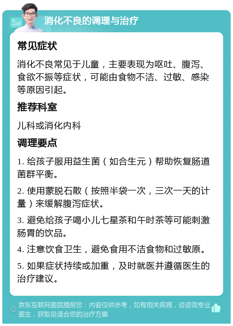 消化不良的调理与治疗 常见症状 消化不良常见于儿童，主要表现为呕吐、腹泻、食欲不振等症状，可能由食物不洁、过敏、感染等原因引起。 推荐科室 儿科或消化内科 调理要点 1. 给孩子服用益生菌（如合生元）帮助恢复肠道菌群平衡。 2. 使用蒙脱石散（按照半袋一次，三次一天的计量）来缓解腹泻症状。 3. 避免给孩子喝小儿七星茶和午时茶等可能刺激肠胃的饮品。 4. 注意饮食卫生，避免食用不洁食物和过敏原。 5. 如果症状持续或加重，及时就医并遵循医生的治疗建议。