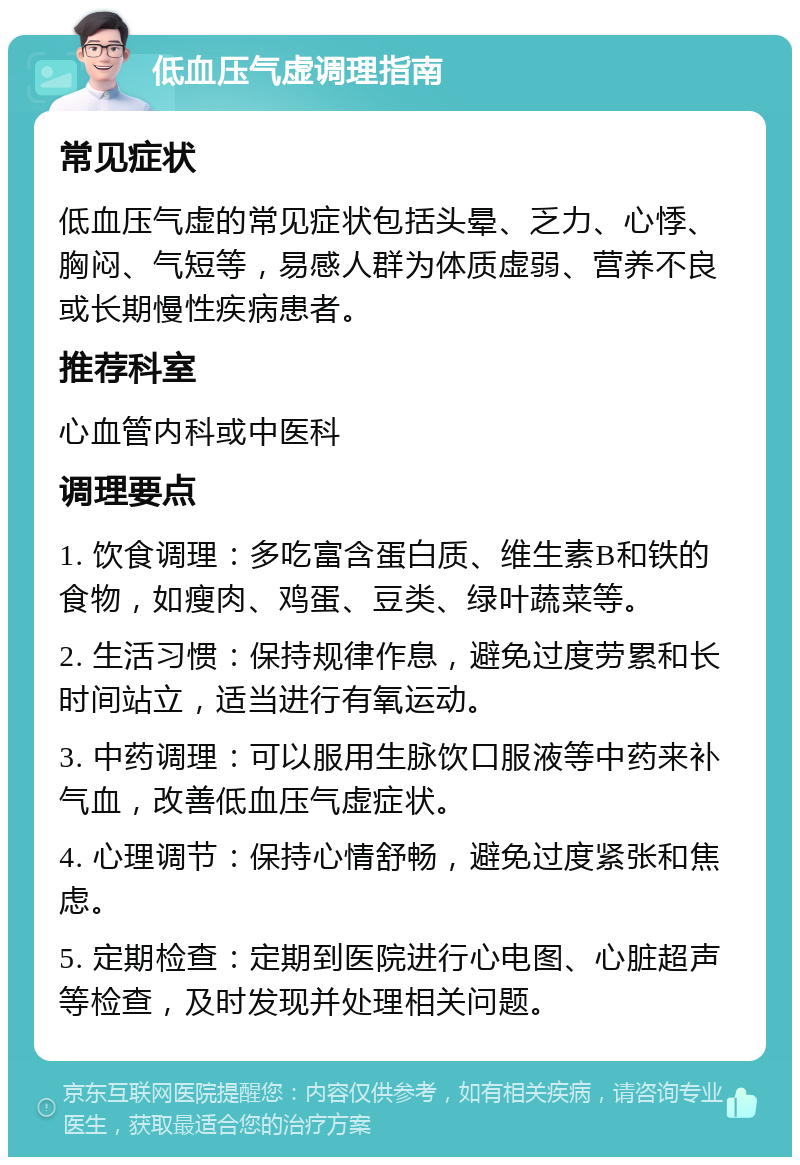 低血压气虚调理指南 常见症状 低血压气虚的常见症状包括头晕、乏力、心悸、胸闷、气短等，易感人群为体质虚弱、营养不良或长期慢性疾病患者。 推荐科室 心血管内科或中医科 调理要点 1. 饮食调理：多吃富含蛋白质、维生素B和铁的食物，如瘦肉、鸡蛋、豆类、绿叶蔬菜等。 2. 生活习惯：保持规律作息，避免过度劳累和长时间站立，适当进行有氧运动。 3. 中药调理：可以服用生脉饮口服液等中药来补气血，改善低血压气虚症状。 4. 心理调节：保持心情舒畅，避免过度紧张和焦虑。 5. 定期检查：定期到医院进行心电图、心脏超声等检查，及时发现并处理相关问题。