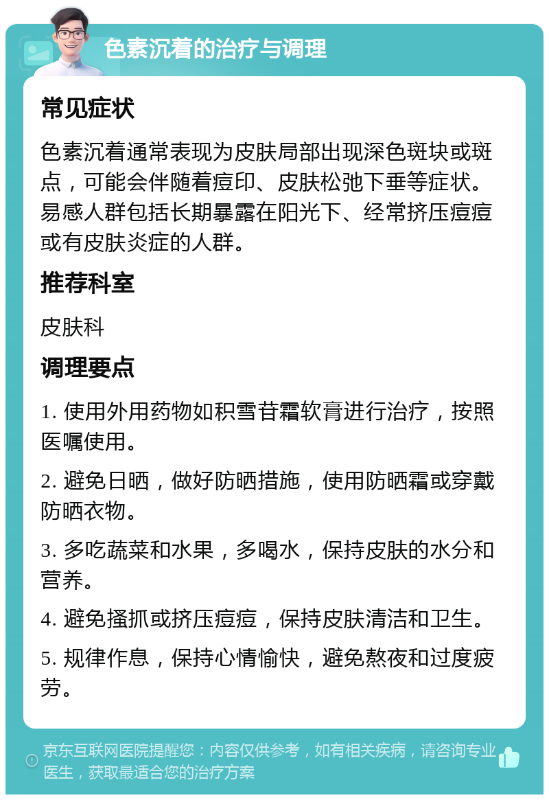 色素沉着的治疗与调理 常见症状 色素沉着通常表现为皮肤局部出现深色斑块或斑点，可能会伴随着痘印、皮肤松弛下垂等症状。易感人群包括长期暴露在阳光下、经常挤压痘痘或有皮肤炎症的人群。 推荐科室 皮肤科 调理要点 1. 使用外用药物如积雪苷霜软膏进行治疗，按照医嘱使用。 2. 避免日晒，做好防晒措施，使用防晒霜或穿戴防晒衣物。 3. 多吃蔬菜和水果，多喝水，保持皮肤的水分和营养。 4. 避免搔抓或挤压痘痘，保持皮肤清洁和卫生。 5. 规律作息，保持心情愉快，避免熬夜和过度疲劳。