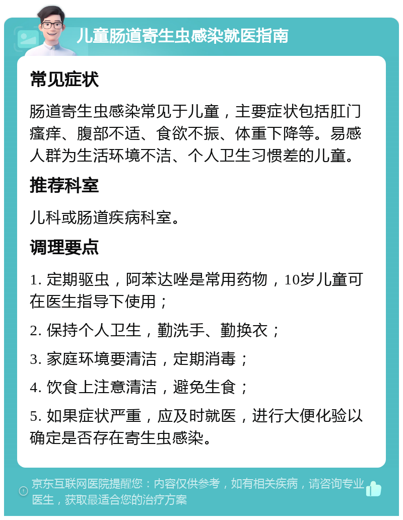 儿童肠道寄生虫感染就医指南 常见症状 肠道寄生虫感染常见于儿童，主要症状包括肛门瘙痒、腹部不适、食欲不振、体重下降等。易感人群为生活环境不洁、个人卫生习惯差的儿童。 推荐科室 儿科或肠道疾病科室。 调理要点 1. 定期驱虫，阿苯达唑是常用药物，10岁儿童可在医生指导下使用； 2. 保持个人卫生，勤洗手、勤换衣； 3. 家庭环境要清洁，定期消毒； 4. 饮食上注意清洁，避免生食； 5. 如果症状严重，应及时就医，进行大便化验以确定是否存在寄生虫感染。