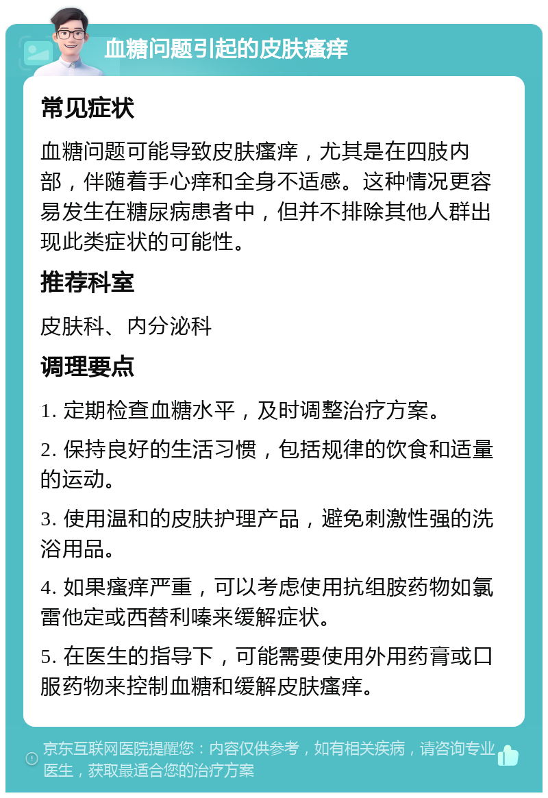 血糖问题引起的皮肤瘙痒 常见症状 血糖问题可能导致皮肤瘙痒，尤其是在四肢内部，伴随着手心痒和全身不适感。这种情况更容易发生在糖尿病患者中，但并不排除其他人群出现此类症状的可能性。 推荐科室 皮肤科、内分泌科 调理要点 1. 定期检查血糖水平，及时调整治疗方案。 2. 保持良好的生活习惯，包括规律的饮食和适量的运动。 3. 使用温和的皮肤护理产品，避免刺激性强的洗浴用品。 4. 如果瘙痒严重，可以考虑使用抗组胺药物如氯雷他定或西替利嗪来缓解症状。 5. 在医生的指导下，可能需要使用外用药膏或口服药物来控制血糖和缓解皮肤瘙痒。