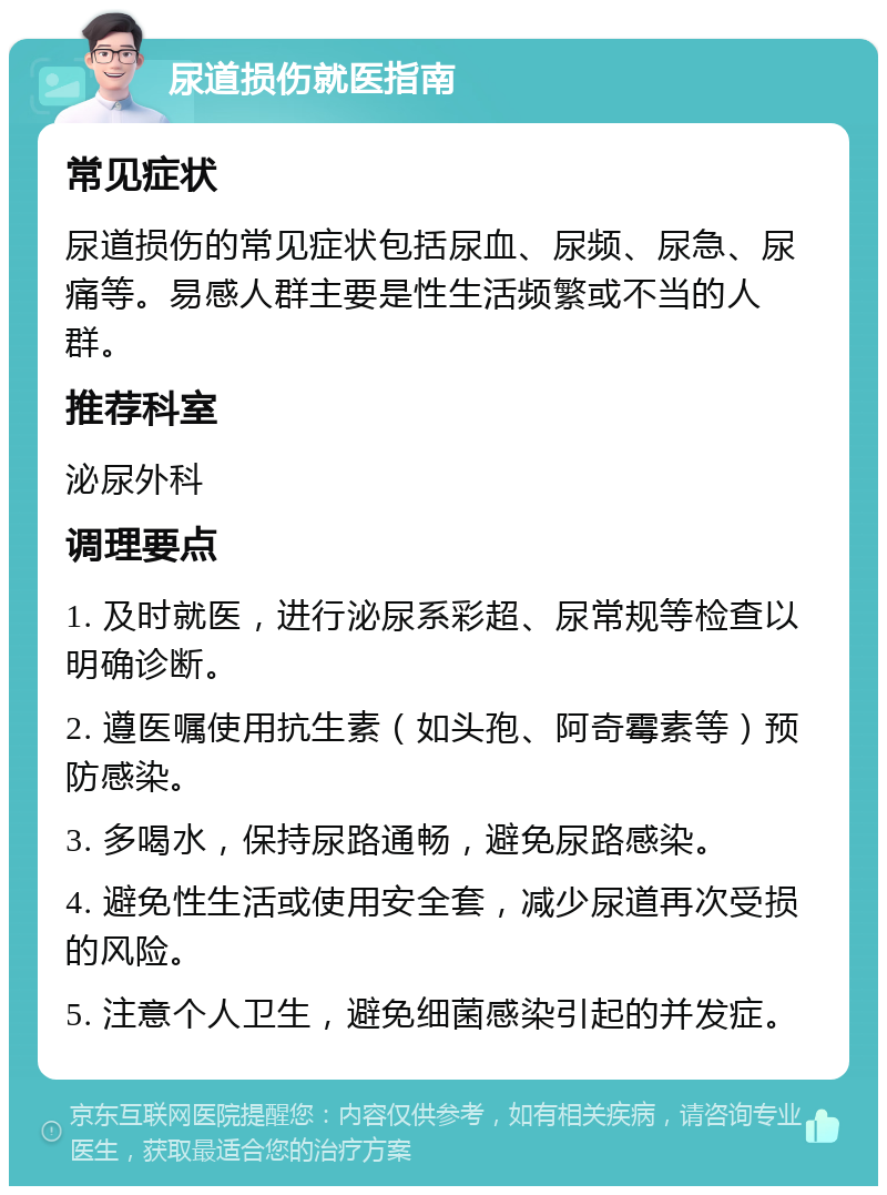 尿道损伤就医指南 常见症状 尿道损伤的常见症状包括尿血、尿频、尿急、尿痛等。易感人群主要是性生活频繁或不当的人群。 推荐科室 泌尿外科 调理要点 1. 及时就医，进行泌尿系彩超、尿常规等检查以明确诊断。 2. 遵医嘱使用抗生素（如头孢、阿奇霉素等）预防感染。 3. 多喝水，保持尿路通畅，避免尿路感染。 4. 避免性生活或使用安全套，减少尿道再次受损的风险。 5. 注意个人卫生，避免细菌感染引起的并发症。