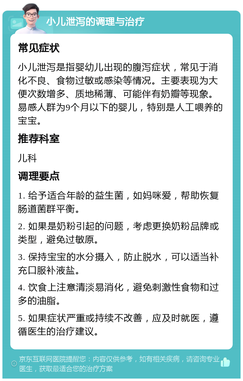 小儿泄泻的调理与治疗 常见症状 小儿泄泻是指婴幼儿出现的腹泻症状，常见于消化不良、食物过敏或感染等情况。主要表现为大便次数增多、质地稀薄、可能伴有奶瓣等现象。易感人群为9个月以下的婴儿，特别是人工喂养的宝宝。 推荐科室 儿科 调理要点 1. 给予适合年龄的益生菌，如妈咪爱，帮助恢复肠道菌群平衡。 2. 如果是奶粉引起的问题，考虑更换奶粉品牌或类型，避免过敏原。 3. 保持宝宝的水分摄入，防止脱水，可以适当补充口服补液盐。 4. 饮食上注意清淡易消化，避免刺激性食物和过多的油脂。 5. 如果症状严重或持续不改善，应及时就医，遵循医生的治疗建议。