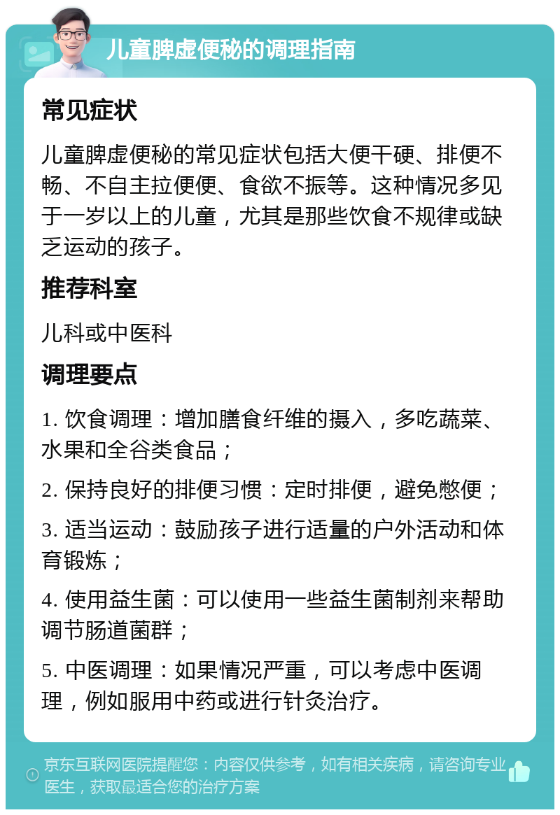 儿童脾虚便秘的调理指南 常见症状 儿童脾虚便秘的常见症状包括大便干硬、排便不畅、不自主拉便便、食欲不振等。这种情况多见于一岁以上的儿童，尤其是那些饮食不规律或缺乏运动的孩子。 推荐科室 儿科或中医科 调理要点 1. 饮食调理：增加膳食纤维的摄入，多吃蔬菜、水果和全谷类食品； 2. 保持良好的排便习惯：定时排便，避免憋便； 3. 适当运动：鼓励孩子进行适量的户外活动和体育锻炼； 4. 使用益生菌：可以使用一些益生菌制剂来帮助调节肠道菌群； 5. 中医调理：如果情况严重，可以考虑中医调理，例如服用中药或进行针灸治疗。