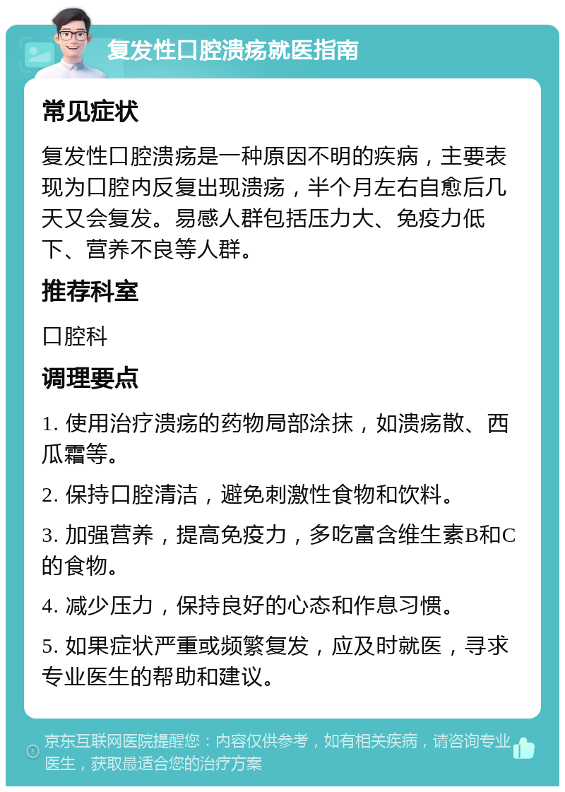 复发性口腔溃疡就医指南 常见症状 复发性口腔溃疡是一种原因不明的疾病，主要表现为口腔内反复出现溃疡，半个月左右自愈后几天又会复发。易感人群包括压力大、免疫力低下、营养不良等人群。 推荐科室 口腔科 调理要点 1. 使用治疗溃疡的药物局部涂抹，如溃疡散、西瓜霜等。 2. 保持口腔清洁，避免刺激性食物和饮料。 3. 加强营养，提高免疫力，多吃富含维生素B和C的食物。 4. 减少压力，保持良好的心态和作息习惯。 5. 如果症状严重或频繁复发，应及时就医，寻求专业医生的帮助和建议。