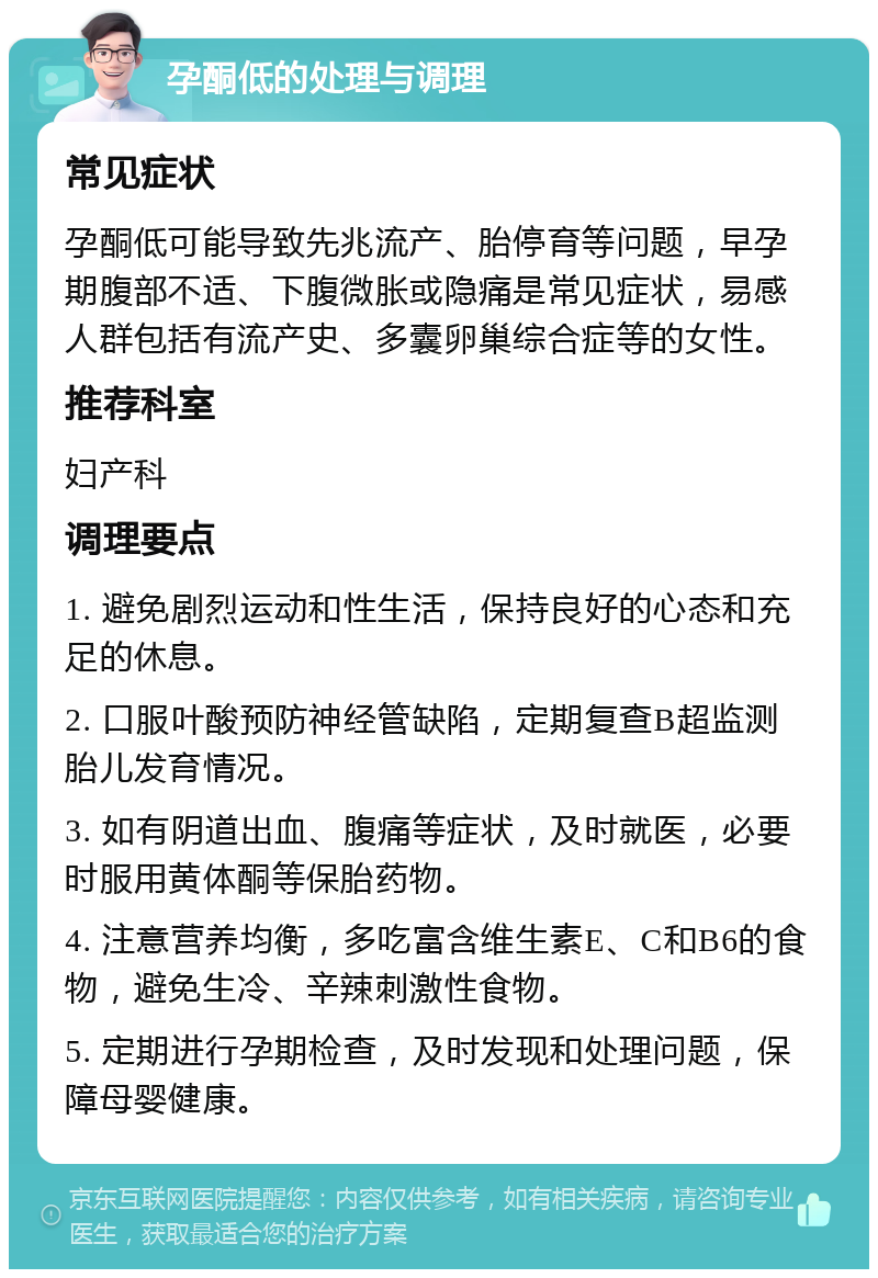 孕酮低的处理与调理 常见症状 孕酮低可能导致先兆流产、胎停育等问题，早孕期腹部不适、下腹微胀或隐痛是常见症状，易感人群包括有流产史、多囊卵巢综合症等的女性。 推荐科室 妇产科 调理要点 1. 避免剧烈运动和性生活，保持良好的心态和充足的休息。 2. 口服叶酸预防神经管缺陷，定期复查B超监测胎儿发育情况。 3. 如有阴道出血、腹痛等症状，及时就医，必要时服用黄体酮等保胎药物。 4. 注意营养均衡，多吃富含维生素E、C和B6的食物，避免生冷、辛辣刺激性食物。 5. 定期进行孕期检查，及时发现和处理问题，保障母婴健康。