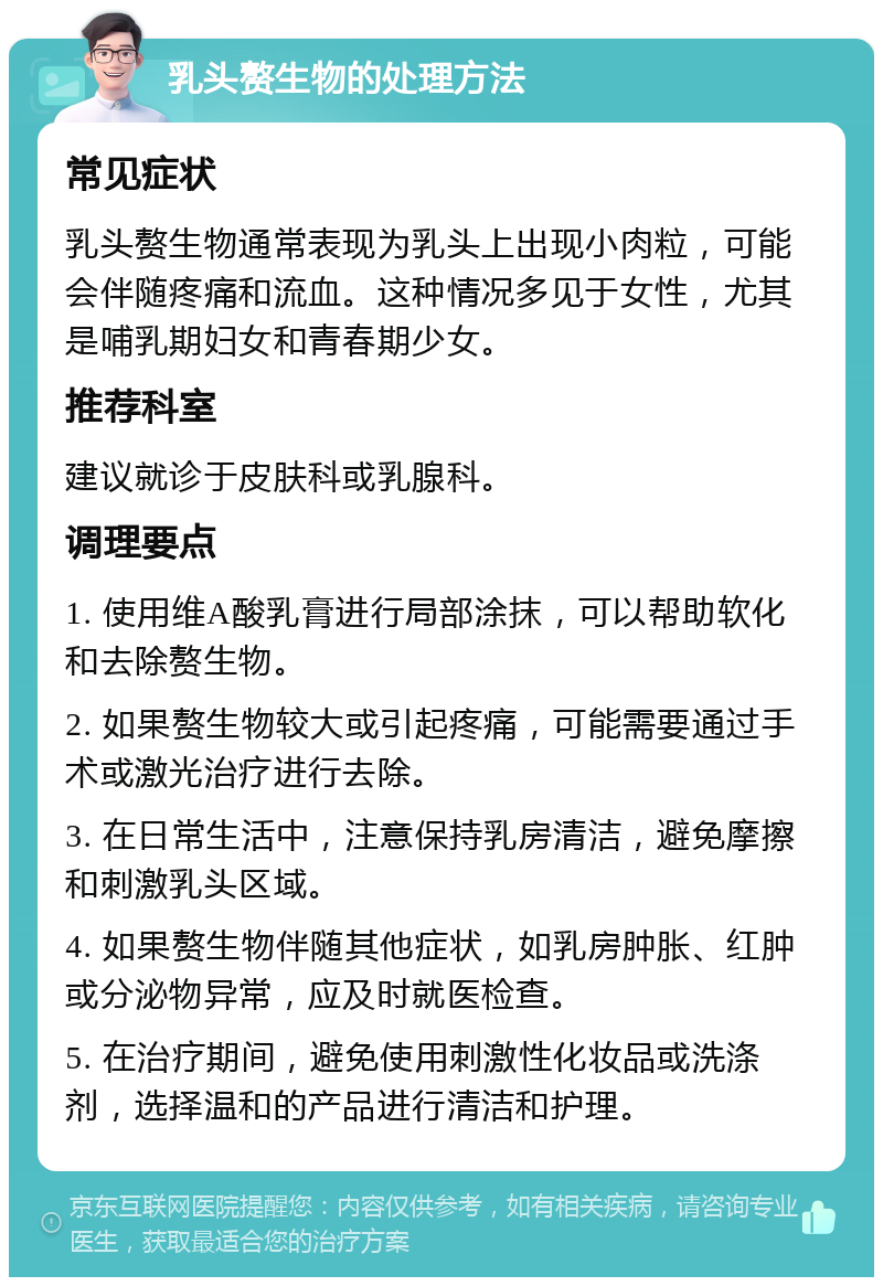 乳头赘生物的处理方法 常见症状 乳头赘生物通常表现为乳头上出现小肉粒，可能会伴随疼痛和流血。这种情况多见于女性，尤其是哺乳期妇女和青春期少女。 推荐科室 建议就诊于皮肤科或乳腺科。 调理要点 1. 使用维A酸乳膏进行局部涂抹，可以帮助软化和去除赘生物。 2. 如果赘生物较大或引起疼痛，可能需要通过手术或激光治疗进行去除。 3. 在日常生活中，注意保持乳房清洁，避免摩擦和刺激乳头区域。 4. 如果赘生物伴随其他症状，如乳房肿胀、红肿或分泌物异常，应及时就医检查。 5. 在治疗期间，避免使用刺激性化妆品或洗涤剂，选择温和的产品进行清洁和护理。