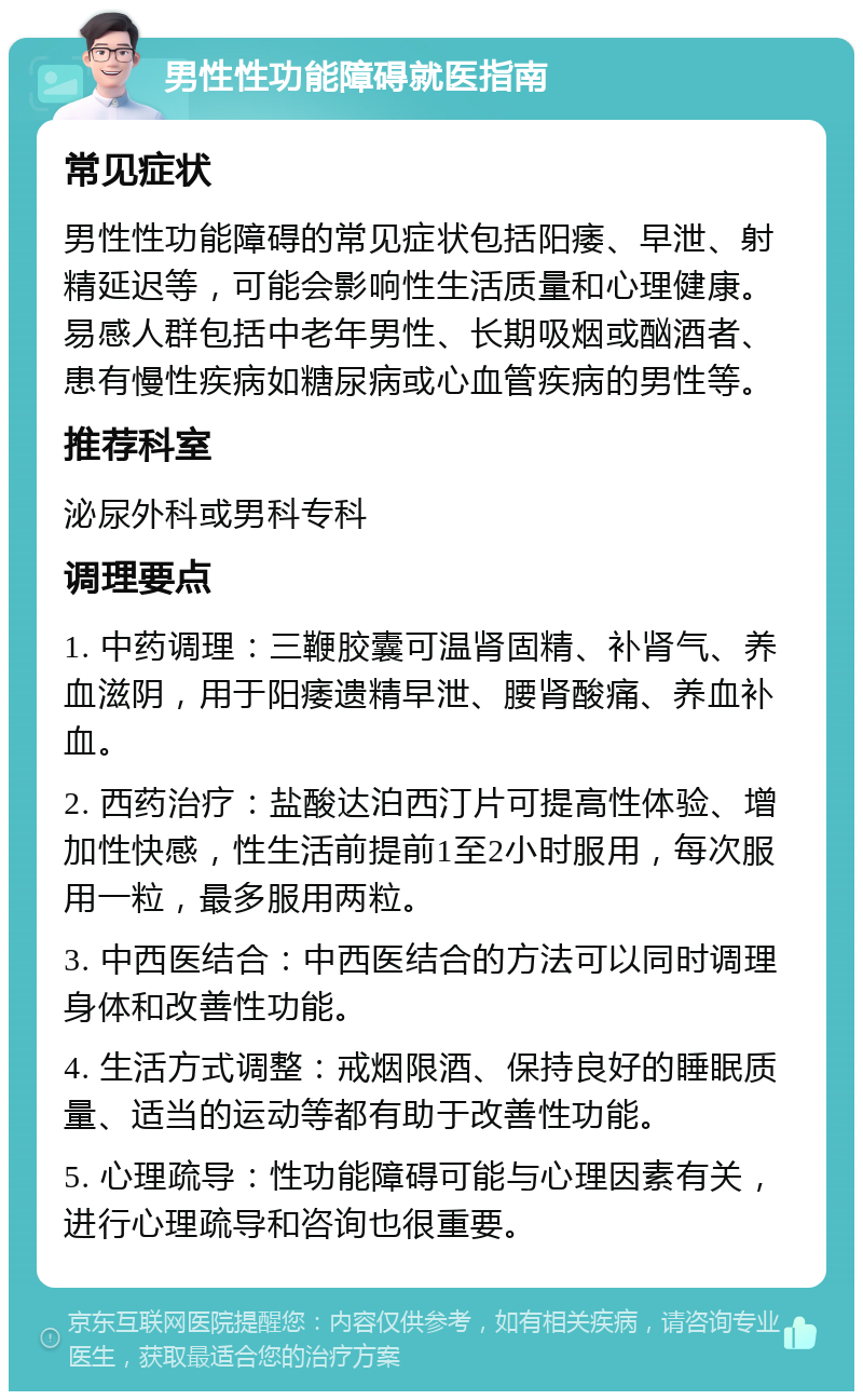 男性性功能障碍就医指南 常见症状 男性性功能障碍的常见症状包括阳痿、早泄、射精延迟等，可能会影响性生活质量和心理健康。易感人群包括中老年男性、长期吸烟或酗酒者、患有慢性疾病如糖尿病或心血管疾病的男性等。 推荐科室 泌尿外科或男科专科 调理要点 1. 中药调理：三鞭胶囊可温肾固精、补肾气、养血滋阴，用于阳痿遗精早泄、腰肾酸痛、养血补血。 2. 西药治疗：盐酸达泊西汀片可提高性体验、增加性快感，性生活前提前1至2小时服用，每次服用一粒，最多服用两粒。 3. 中西医结合：中西医结合的方法可以同时调理身体和改善性功能。 4. 生活方式调整：戒烟限酒、保持良好的睡眠质量、适当的运动等都有助于改善性功能。 5. 心理疏导：性功能障碍可能与心理因素有关，进行心理疏导和咨询也很重要。