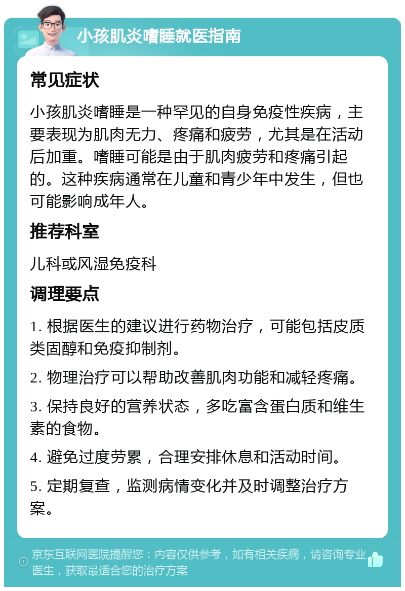 小孩肌炎嗜睡就医指南 常见症状 小孩肌炎嗜睡是一种罕见的自身免疫性疾病，主要表现为肌肉无力、疼痛和疲劳，尤其是在活动后加重。嗜睡可能是由于肌肉疲劳和疼痛引起的。这种疾病通常在儿童和青少年中发生，但也可能影响成年人。 推荐科室 儿科或风湿免疫科 调理要点 1. 根据医生的建议进行药物治疗，可能包括皮质类固醇和免疫抑制剂。 2. 物理治疗可以帮助改善肌肉功能和减轻疼痛。 3. 保持良好的营养状态，多吃富含蛋白质和维生素的食物。 4. 避免过度劳累，合理安排休息和活动时间。 5. 定期复查，监测病情变化并及时调整治疗方案。