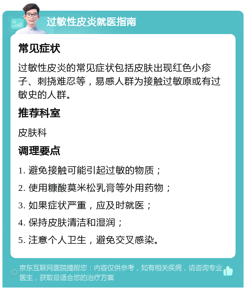 过敏性皮炎就医指南 常见症状 过敏性皮炎的常见症状包括皮肤出现红色小疹子、刺挠难忍等，易感人群为接触过敏原或有过敏史的人群。 推荐科室 皮肤科 调理要点 1. 避免接触可能引起过敏的物质； 2. 使用糠酸莫米松乳膏等外用药物； 3. 如果症状严重，应及时就医； 4. 保持皮肤清洁和湿润； 5. 注意个人卫生，避免交叉感染。