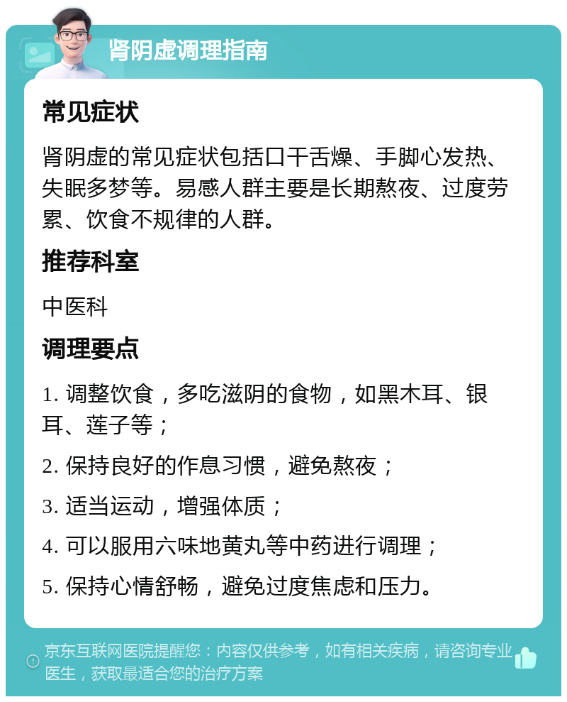 肾阴虚调理指南 常见症状 肾阴虚的常见症状包括口干舌燥、手脚心发热、失眠多梦等。易感人群主要是长期熬夜、过度劳累、饮食不规律的人群。 推荐科室 中医科 调理要点 1. 调整饮食，多吃滋阴的食物，如黑木耳、银耳、莲子等； 2. 保持良好的作息习惯，避免熬夜； 3. 适当运动，增强体质； 4. 可以服用六味地黄丸等中药进行调理； 5. 保持心情舒畅，避免过度焦虑和压力。