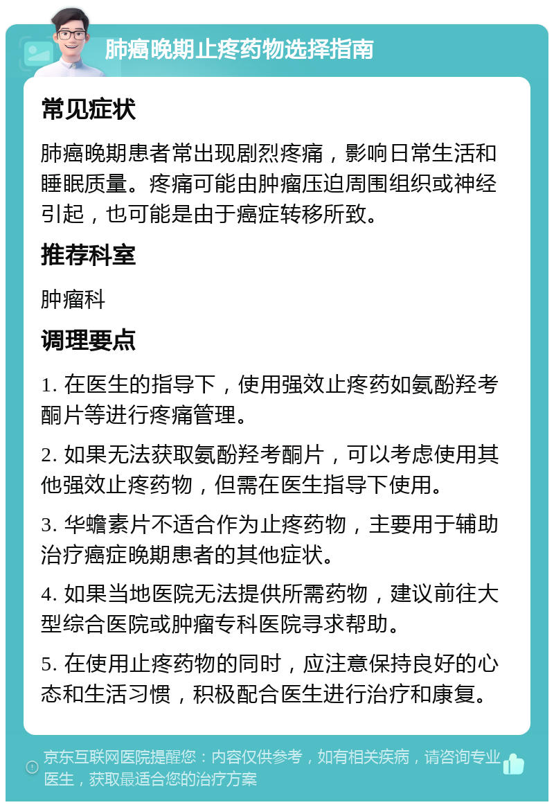 肺癌晚期止疼药物选择指南 常见症状 肺癌晚期患者常出现剧烈疼痛，影响日常生活和睡眠质量。疼痛可能由肿瘤压迫周围组织或神经引起，也可能是由于癌症转移所致。 推荐科室 肿瘤科 调理要点 1. 在医生的指导下，使用强效止疼药如氨酚羟考酮片等进行疼痛管理。 2. 如果无法获取氨酚羟考酮片，可以考虑使用其他强效止疼药物，但需在医生指导下使用。 3. 华蟾素片不适合作为止疼药物，主要用于辅助治疗癌症晚期患者的其他症状。 4. 如果当地医院无法提供所需药物，建议前往大型综合医院或肿瘤专科医院寻求帮助。 5. 在使用止疼药物的同时，应注意保持良好的心态和生活习惯，积极配合医生进行治疗和康复。