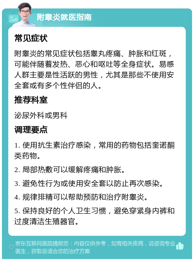 附睾炎就医指南 常见症状 附睾炎的常见症状包括睾丸疼痛、肿胀和红斑，可能伴随着发热、恶心和呕吐等全身症状。易感人群主要是性活跃的男性，尤其是那些不使用安全套或有多个性伴侣的人。 推荐科室 泌尿外科或男科 调理要点 1. 使用抗生素治疗感染，常用的药物包括奎诺酮类药物。 2. 局部热敷可以缓解疼痛和肿胀。 3. 避免性行为或使用安全套以防止再次感染。 4. 规律排精可以帮助预防和治疗附睾炎。 5. 保持良好的个人卫生习惯，避免穿紧身内裤和过度清洁生殖器官。