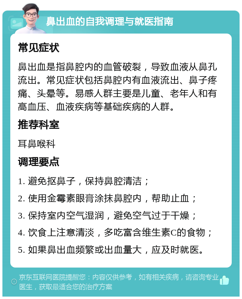 鼻出血的自我调理与就医指南 常见症状 鼻出血是指鼻腔内的血管破裂，导致血液从鼻孔流出。常见症状包括鼻腔内有血液流出、鼻子疼痛、头晕等。易感人群主要是儿童、老年人和有高血压、血液疾病等基础疾病的人群。 推荐科室 耳鼻喉科 调理要点 1. 避免抠鼻子，保持鼻腔清洁； 2. 使用金霉素眼膏涂抹鼻腔内，帮助止血； 3. 保持室内空气湿润，避免空气过于干燥； 4. 饮食上注意清淡，多吃富含维生素C的食物； 5. 如果鼻出血频繁或出血量大，应及时就医。