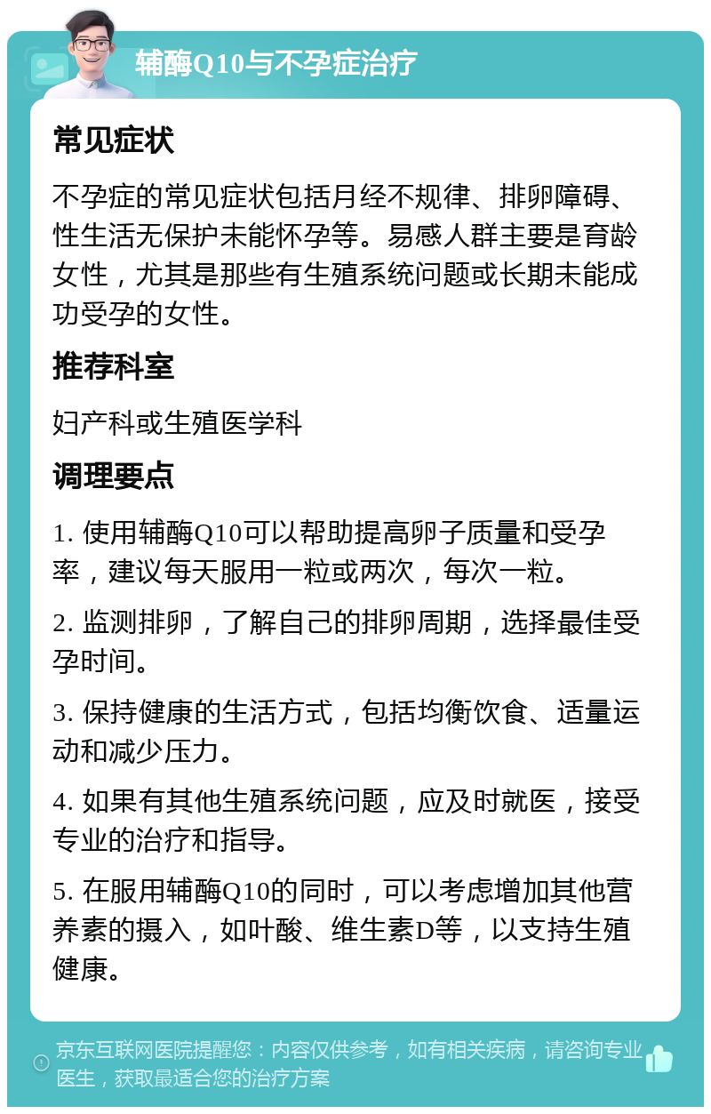 辅酶Q10与不孕症治疗 常见症状 不孕症的常见症状包括月经不规律、排卵障碍、性生活无保护未能怀孕等。易感人群主要是育龄女性，尤其是那些有生殖系统问题或长期未能成功受孕的女性。 推荐科室 妇产科或生殖医学科 调理要点 1. 使用辅酶Q10可以帮助提高卵子质量和受孕率，建议每天服用一粒或两次，每次一粒。 2. 监测排卵，了解自己的排卵周期，选择最佳受孕时间。 3. 保持健康的生活方式，包括均衡饮食、适量运动和减少压力。 4. 如果有其他生殖系统问题，应及时就医，接受专业的治疗和指导。 5. 在服用辅酶Q10的同时，可以考虑增加其他营养素的摄入，如叶酸、维生素D等，以支持生殖健康。