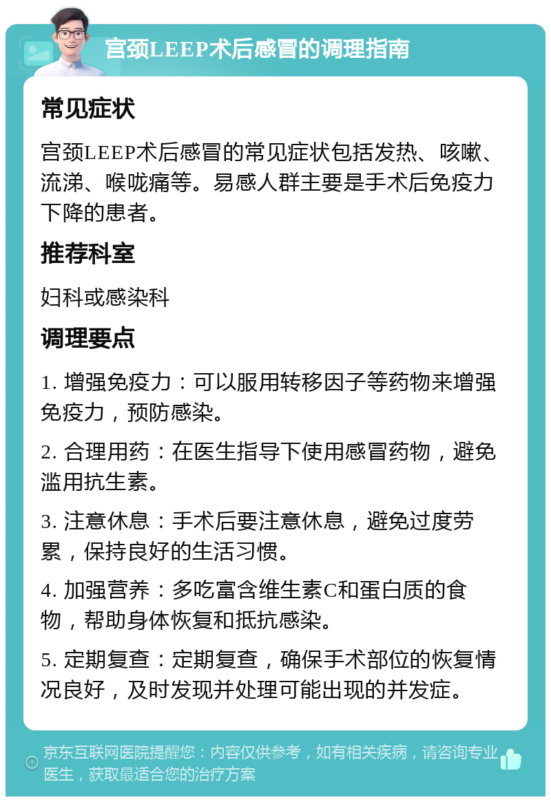 宫颈LEEP术后感冒的调理指南 常见症状 宫颈LEEP术后感冒的常见症状包括发热、咳嗽、流涕、喉咙痛等。易感人群主要是手术后免疫力下降的患者。 推荐科室 妇科或感染科 调理要点 1. 增强免疫力：可以服用转移因子等药物来增强免疫力，预防感染。 2. 合理用药：在医生指导下使用感冒药物，避免滥用抗生素。 3. 注意休息：手术后要注意休息，避免过度劳累，保持良好的生活习惯。 4. 加强营养：多吃富含维生素C和蛋白质的食物，帮助身体恢复和抵抗感染。 5. 定期复查：定期复查，确保手术部位的恢复情况良好，及时发现并处理可能出现的并发症。