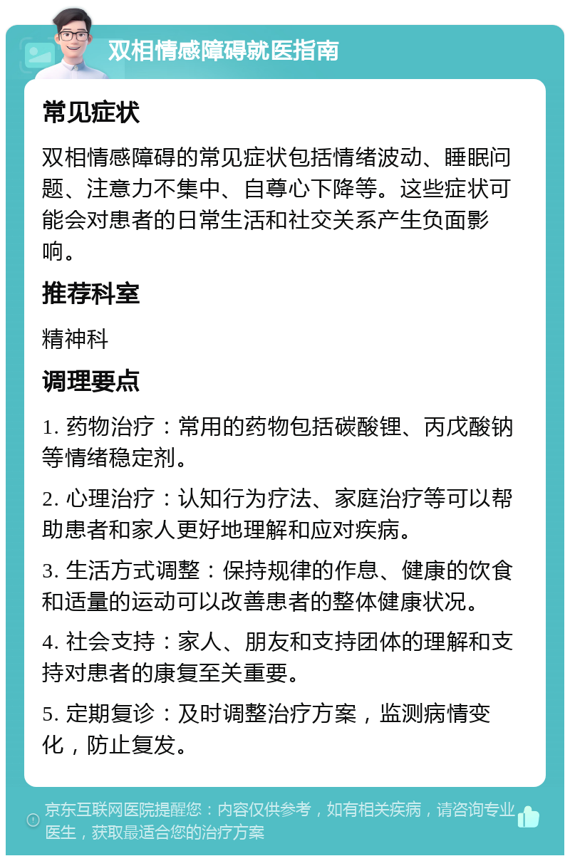 双相情感障碍就医指南 常见症状 双相情感障碍的常见症状包括情绪波动、睡眠问题、注意力不集中、自尊心下降等。这些症状可能会对患者的日常生活和社交关系产生负面影响。 推荐科室 精神科 调理要点 1. 药物治疗：常用的药物包括碳酸锂、丙戊酸钠等情绪稳定剂。 2. 心理治疗：认知行为疗法、家庭治疗等可以帮助患者和家人更好地理解和应对疾病。 3. 生活方式调整：保持规律的作息、健康的饮食和适量的运动可以改善患者的整体健康状况。 4. 社会支持：家人、朋友和支持团体的理解和支持对患者的康复至关重要。 5. 定期复诊：及时调整治疗方案，监测病情变化，防止复发。