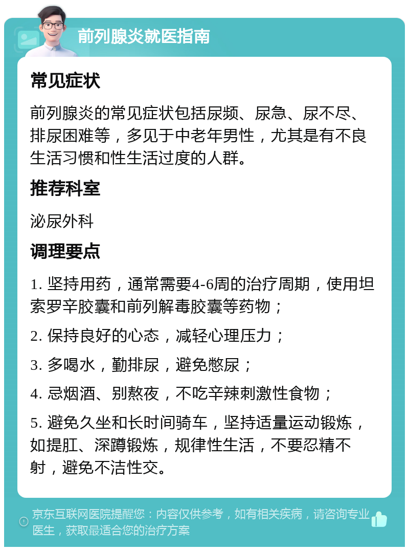 前列腺炎就医指南 常见症状 前列腺炎的常见症状包括尿频、尿急、尿不尽、排尿困难等，多见于中老年男性，尤其是有不良生活习惯和性生活过度的人群。 推荐科室 泌尿外科 调理要点 1. 坚持用药，通常需要4-6周的治疗周期，使用坦索罗辛胶囊和前列解毒胶囊等药物； 2. 保持良好的心态，减轻心理压力； 3. 多喝水，勤排尿，避免憋尿； 4. 忌烟酒、别熬夜，不吃辛辣刺激性食物； 5. 避免久坐和长时间骑车，坚持适量运动锻炼，如提肛、深蹲锻炼，规律性生活，不要忍精不射，避免不洁性交。