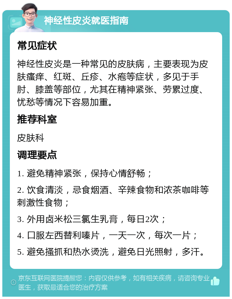 神经性皮炎就医指南 常见症状 神经性皮炎是一种常见的皮肤病，主要表现为皮肤瘙痒、红斑、丘疹、水疱等症状，多见于手肘、膝盖等部位，尤其在精神紧张、劳累过度、忧愁等情况下容易加重。 推荐科室 皮肤科 调理要点 1. 避免精神紧张，保持心情舒畅； 2. 饮食清淡，忌食烟酒、辛辣食物和浓茶咖啡等刺激性食物； 3. 外用卤米松三氯生乳膏，每日2次； 4. 口服左西替利嗪片，一天一次，每次一片； 5. 避免搔抓和热水烫洗，避免日光照射，多汗。