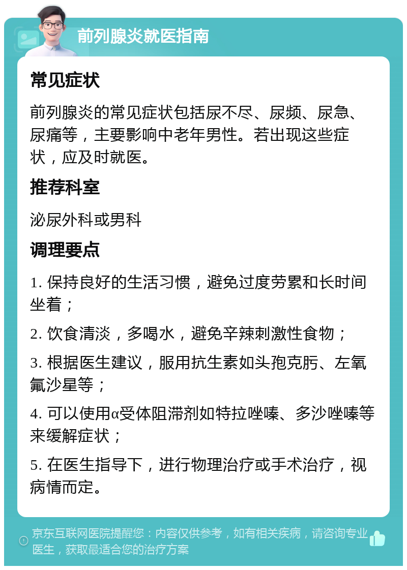 前列腺炎就医指南 常见症状 前列腺炎的常见症状包括尿不尽、尿频、尿急、尿痛等，主要影响中老年男性。若出现这些症状，应及时就医。 推荐科室 泌尿外科或男科 调理要点 1. 保持良好的生活习惯，避免过度劳累和长时间坐着； 2. 饮食清淡，多喝水，避免辛辣刺激性食物； 3. 根据医生建议，服用抗生素如头孢克肟、左氧氟沙星等； 4. 可以使用α受体阻滞剂如特拉唑嗪、多沙唑嗪等来缓解症状； 5. 在医生指导下，进行物理治疗或手术治疗，视病情而定。