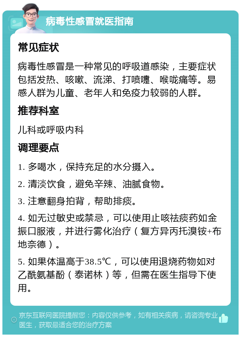 病毒性感冒就医指南 常见症状 病毒性感冒是一种常见的呼吸道感染，主要症状包括发热、咳嗽、流涕、打喷嚏、喉咙痛等。易感人群为儿童、老年人和免疫力较弱的人群。 推荐科室 儿科或呼吸内科 调理要点 1. 多喝水，保持充足的水分摄入。 2. 清淡饮食，避免辛辣、油腻食物。 3. 注意翻身拍背，帮助排痰。 4. 如无过敏史或禁忌，可以使用止咳祛痰药如金振口服液，并进行雾化治疗（复方异丙托溴铵+布地奈德）。 5. 如果体温高于38.5℃，可以使用退烧药物如对乙酰氨基酚（泰诺林）等，但需在医生指导下使用。