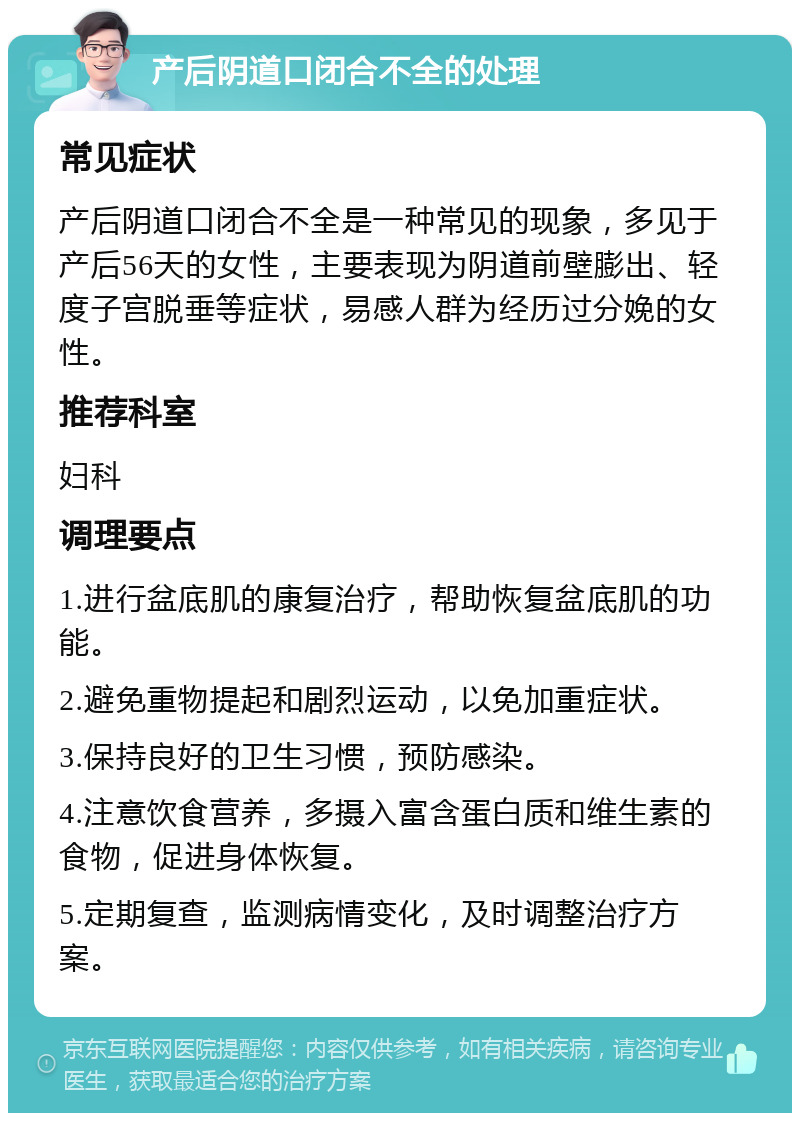 产后阴道口闭合不全的处理 常见症状 产后阴道口闭合不全是一种常见的现象，多见于产后56天的女性，主要表现为阴道前壁膨出、轻度子宫脱垂等症状，易感人群为经历过分娩的女性。 推荐科室 妇科 调理要点 1.进行盆底肌的康复治疗，帮助恢复盆底肌的功能。 2.避免重物提起和剧烈运动，以免加重症状。 3.保持良好的卫生习惯，预防感染。 4.注意饮食营养，多摄入富含蛋白质和维生素的食物，促进身体恢复。 5.定期复查，监测病情变化，及时调整治疗方案。